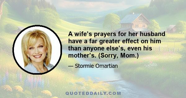 A wife’s prayers for her husband have a far greater effect on him than anyone else’s, even his mother’s. (Sorry, Mom.)