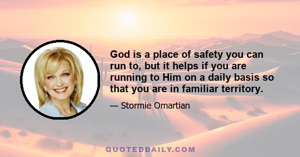 God is a place of safety you can run to, but it helps if you are running to Him on a daily basis so that you are in familiar territory.