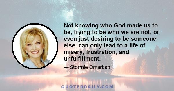 Not knowing who God made us to be, trying to be who we are not, or even just desiring to be someone else, can only lead to a life of misery, frustration, and unfulfillment.