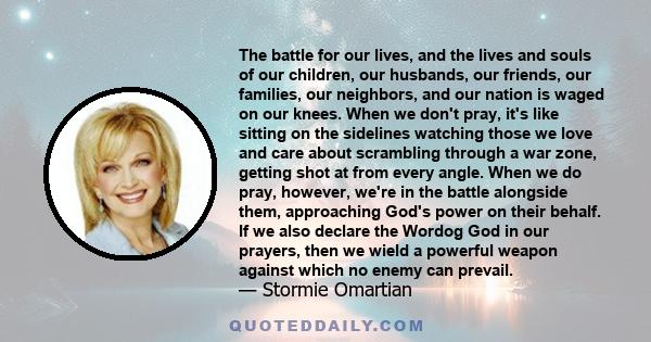 The battle for our lives, and the lives and souls of our children, our husbands, our friends, our families, our neighbors, and our nation is waged on our knees. When we don't pray, it's like sitting on the sidelines