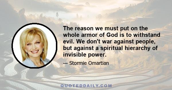 The reason we must put on the whole armor of God is to withstand evil. We don't war against people, but against a spiritual hierarchy of invisible power.