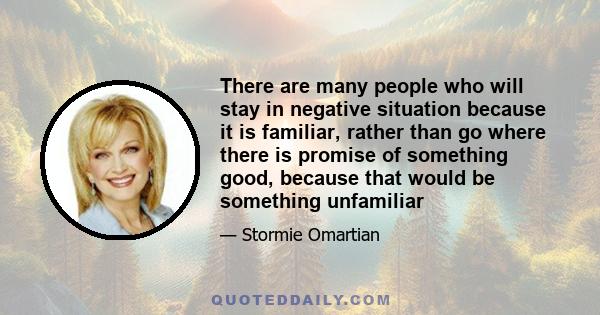 There are many people who will stay in negative situation because it is familiar, rather than go where there is promise of something good, because that would be something unfamiliar