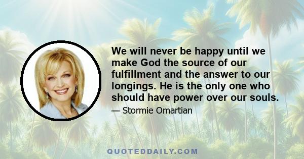 We will never be happy until we make God the source of our fulfillment and the answer to our longings. He is the only one who should have power over our souls.