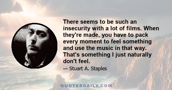 There seems to be such an insecurity with a lot of films. When they're made, you have to pack every moment to feel something and use the music in that way. That's something I just naturally don't feel.