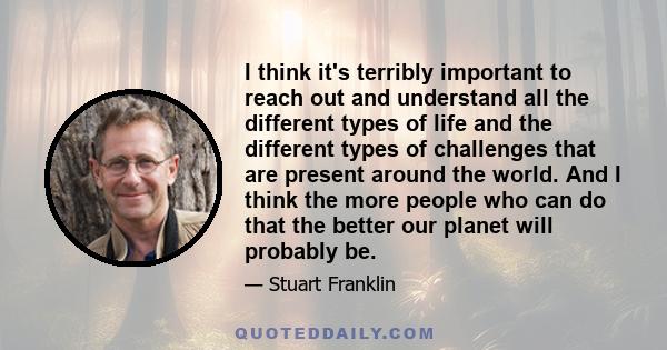 I think it's terribly important to reach out and understand all the different types of life and the different types of challenges that are present around the world. And I think the more people who can do that the better 