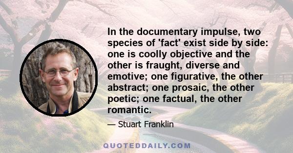 In the documentary impulse, two species of 'fact' exist side by side: one is coolly objective and the other is fraught, diverse and emotive; one figurative, the other abstract; one prosaic, the other poetic; one