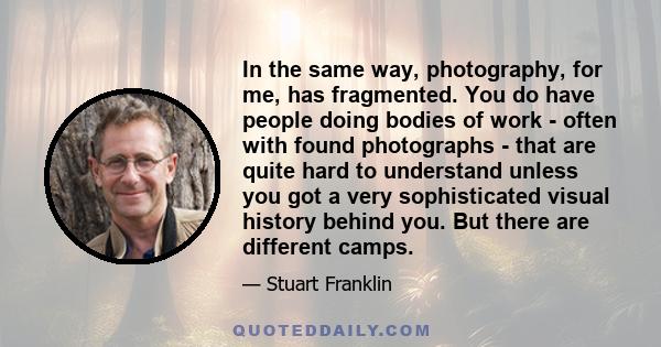 In the same way, photography, for me, has fragmented. You do have people doing bodies of work - often with found photographs - that are quite hard to understand unless you got a very sophisticated visual history behind