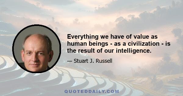 Everything we have of value as human beings - as a civilization - is the result of our intelligence.