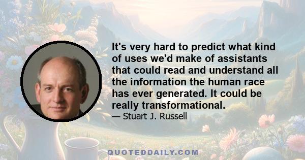 It's very hard to predict what kind of uses we'd make of assistants that could read and understand all the information the human race has ever generated. It could be really transformational.