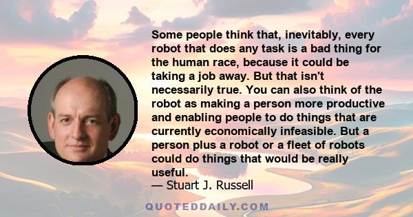 Some people think that, inevitably, every robot that does any task is a bad thing for the human race, because it could be taking a job away. But that isn't necessarily true. You can also think of the robot as making a