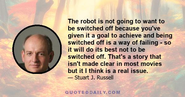 The robot is not going to want to be switched off because you've given it a goal to achieve and being switched off is a way of failing - so it will do its best not to be switched off. That's a story that isn't made