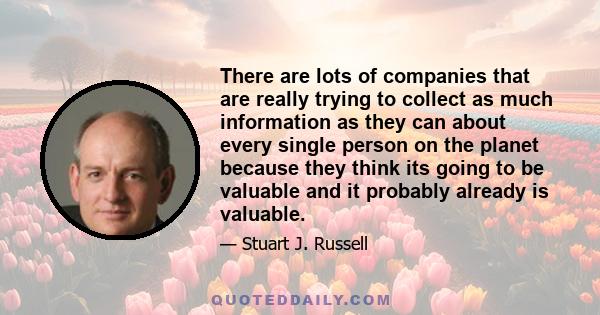 There are lots of companies that are really trying to collect as much information as they can about every single person on the planet because they think its going to be valuable and it probably already is valuable.