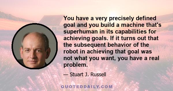 You have a very precisely defined goal and you build a machine that's superhuman in its capabilities for achieving goals. If it turns out that the subsequent behavior of the robot in achieving that goal was not what you 