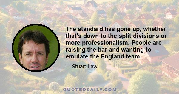 The standard has gone up, whether that's down to the split divisions or more professionalism. People are raising the bar and wanting to emulate the England team.