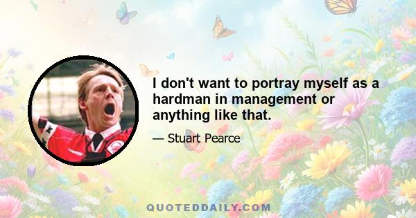 I don't want to portray myself as a hardman in management or anything like that.