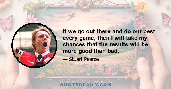 If we go out there and do our best every game, then I will take my chances that the results will be more good than bad.