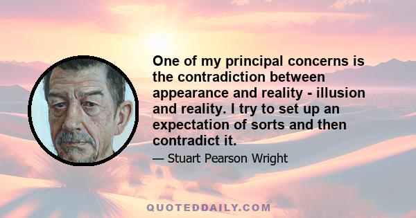 One of my principal concerns is the contradiction between appearance and reality - illusion and reality. I try to set up an expectation of sorts and then contradict it.