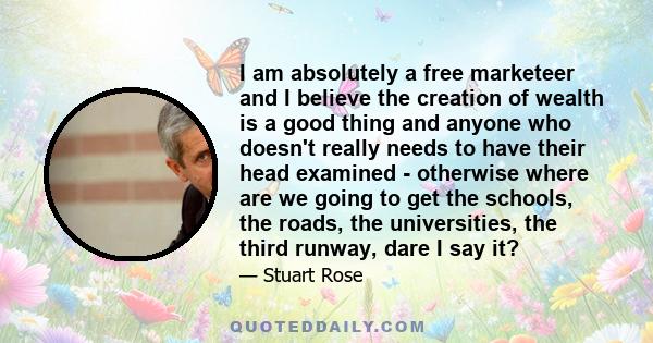 I am absolutely a free marketeer and I believe the creation of wealth is a good thing and anyone who doesn't really needs to have their head examined - otherwise where are we going to get the schools, the roads, the