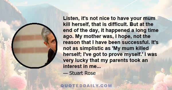 Listen, it's not nice to have your mum kill herself, that is difficult. But at the end of the day, it happened a long time ago. My mother was, I hope, not the reason that I have been successful. It's not as simplistic