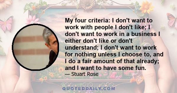 My four criteria: I don't want to work with people I don't like; I don't want to work in a business I either don't like or don't understand; I don't want to work for nothing unless I choose to, and I do a fair amount of 