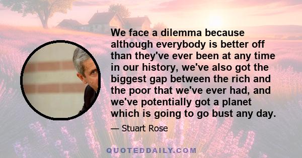 We face a dilemma because although everybody is better off than they've ever been at any time in our history, we've also got the biggest gap between the rich and the poor that we've ever had, and we've potentially got a 