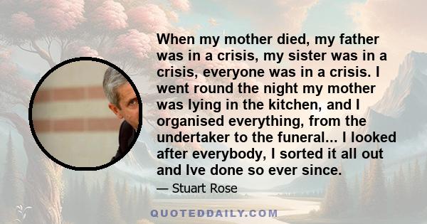 When my mother died, my father was in a crisis, my sister was in a crisis, everyone was in a crisis. I went round the night my mother was lying in the kitchen, and I organised everything, from the undertaker to the