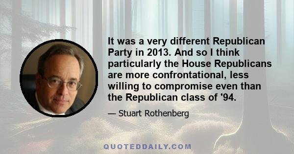 It was a very different Republican Party in 2013. And so I think particularly the House Republicans are more confrontational, less willing to compromise even than the Republican class of '94.