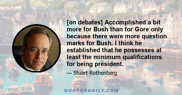 [on debates] Accomplished a bit more for Bush than for Gore only because there were more question marks for Bush. I think he established that he possesses at least the minimum qualifications for being president.