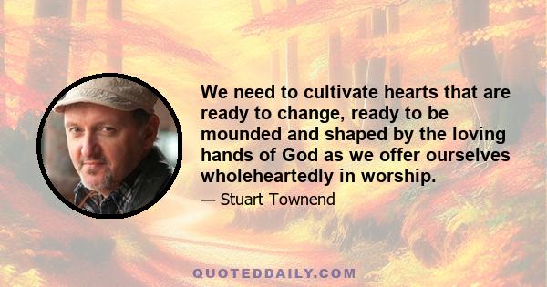 We need to cultivate hearts that are ready to change, ready to be mounded and shaped by the loving hands of God as we offer ourselves wholeheartedly in worship.