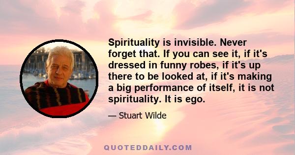 Spirituality is invisible. Never forget that. If you can see it, if it's dressed in funny robes, if it's up there to be looked at, if it's making a big performance of itself, it is not spirituality. It is ego.