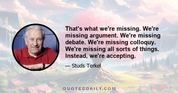 That's what we're missing. We're missing argument. We're missing debate. We're missing colloquy. We're missing all sorts of things. Instead, we're accepting.