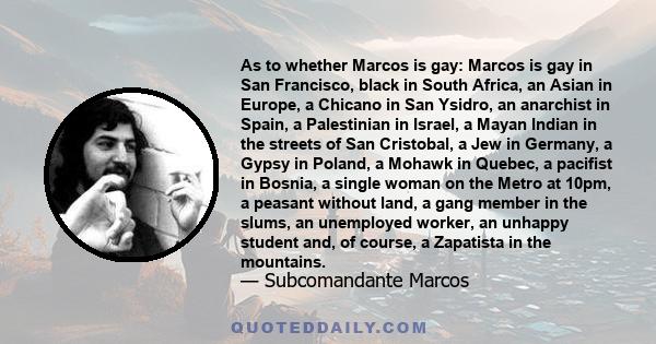 As to whether Marcos is gay: Marcos is gay in San Francisco, black in South Africa, an Asian in Europe, a Chicano in San Ysidro, an anarchist in Spain, a Palestinian in Israel, a Mayan Indian in the streets of San