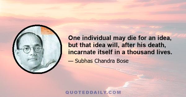 One individual may die for an idea, but that idea will, after his death, incarnate itself in a thousand lives.