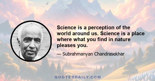 Science is a perception of the world around us. Science is a place where what you find in nature pleases you.