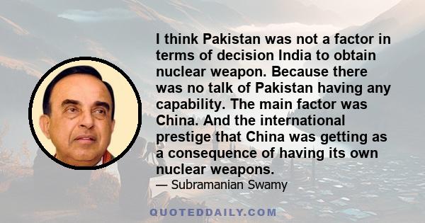 I think Pakistan was not a factor in terms of decision India to obtain nuclear weapon. Because there was no talk of Pakistan having any capability. The main factor was China. And the international prestige that China