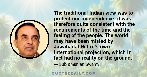 The traditional Indian view was to protect our independence; it was therefore quite consistent with the requirements of the time and the feeling of the people. The world may have been misled by Jawaharlal Nehru's own