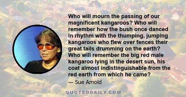 Who will mourn the passing of our magnificent kangaroos? Who will remember how the bush once danced in rhythm with the thumping, jumping kangaroos who flew over fences their great tails drumming on the earth? Who will