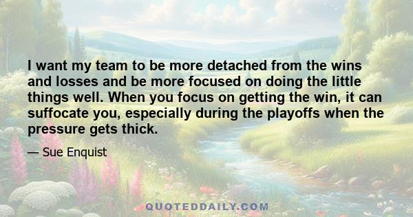 I want my team to be more detached from the wins and losses and be more focused on doing the little things well. When you focus on getting the win, it can suffocate you, especially during the playoffs when the pressure