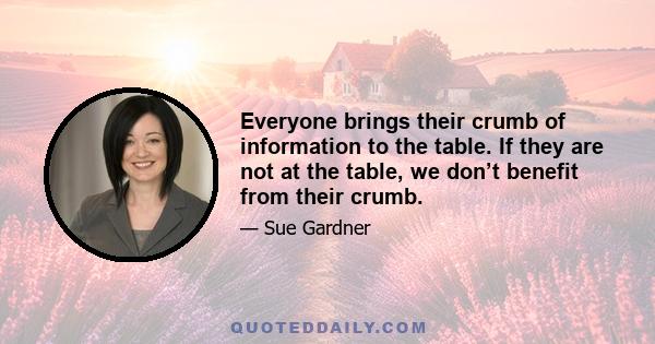 Everyone brings their crumb of information to the table. If they are not at the table, we don’t benefit from their crumb.