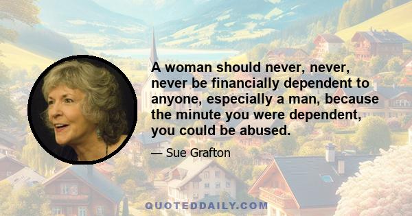 A woman should never, never, never be financially dependent to anyone, especially a man, because the minute you were dependent, you could be abused.