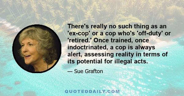 There's really no such thing as an 'ex-cop' or a cop who's 'off-duty' or 'retired.' Once trained, once indoctrinated, a cop is always alert, assessing reality in terms of its potential for illegal acts.