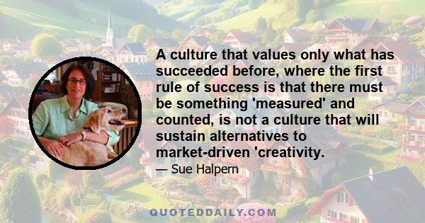 A culture that values only what has succeeded before, where the first rule of success is that there must be something 'measured' and counted, is not a culture that will sustain alternatives to market-driven 'creativity.