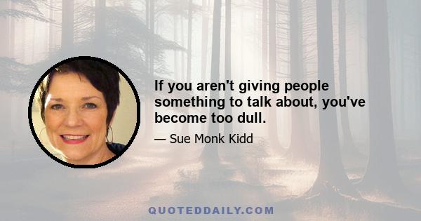 If you aren't giving people something to talk about, you've become too dull.