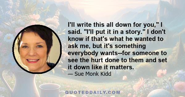 I'll write this all down for you, I said. I'll put it in a story. I don't know if that's what he wanted to ask me, but it's something everybody wants--for someone to see the hurt done to them and set it down like it