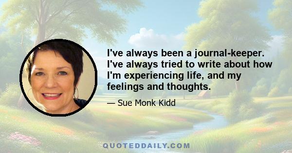 I've always been a journal-keeper. I've always tried to write about how I'm experiencing life, and my feelings and thoughts.