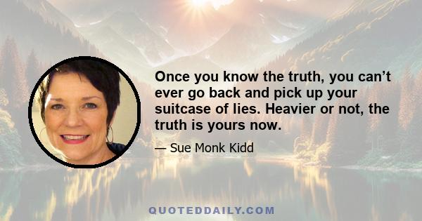 Once you know the truth, you can’t ever go back and pick up your suitcase of lies. Heavier or not, the truth is yours now.