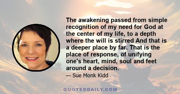 The awakening passed from simple recognition of my need for God at the center of my life, to a depth where the will is stirred And that is a deeper place by far. That is the place of response, of unifying one's heart,