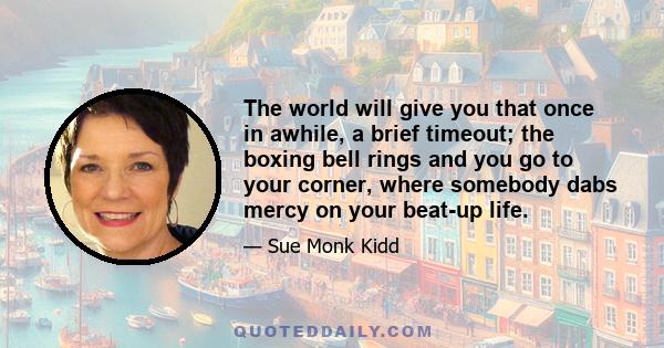 The world will give you that once in awhile, a brief timeout; the boxing bell rings and you go to your corner, where somebody dabs mercy on your beat-up life.