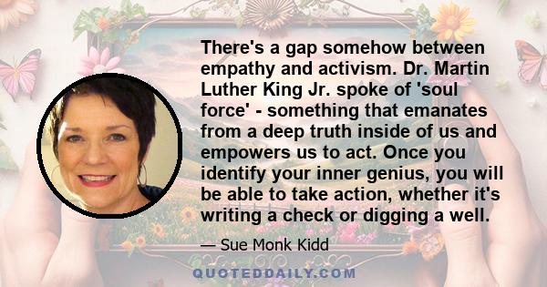 There's a gap somehow between empathy and activism. Dr. Martin Luther King Jr. spoke of 'soul force' - something that emanates from a deep truth inside of us and empowers us to act. Once you identify your inner genius,