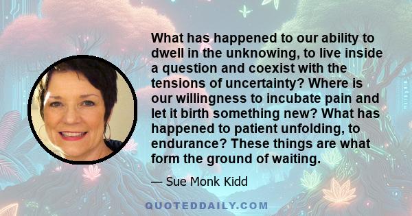 What has happened to our ability to dwell in the unknowing, to live inside a question and coexist with the tensions of uncertainty? Where is our willingness to incubate pain and let it birth something new? What has